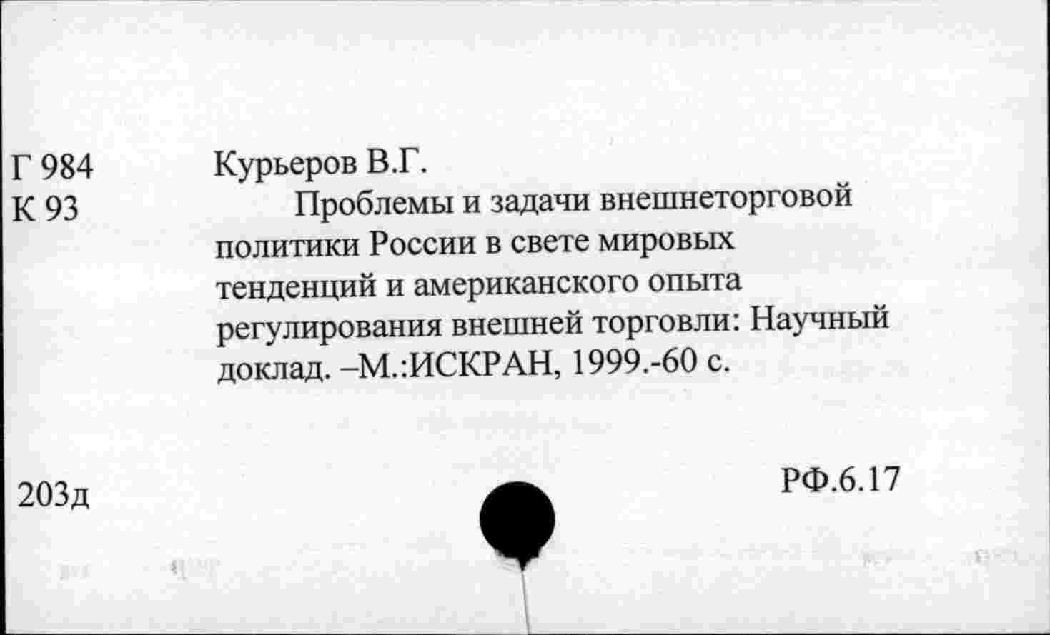 ﻿Г 984 К 93	Курьеров В.Г. Проблемы и задачи внешнеторговой политики России в свете мировых тенденций и американского опыта регулирования внешней торговли: Научный доклад. -М.:ИСКРАН, 1999.-60 с.
203д
РФ.6.17